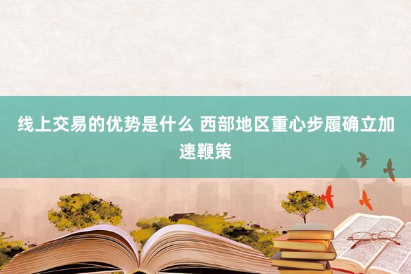 线上交易的优势是什么 西部地区重心步履确立加速鞭策