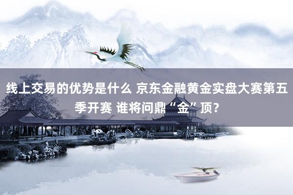 线上交易的优势是什么 京东金融黄金实盘大赛第五季开赛 谁将问鼎“金”顶？