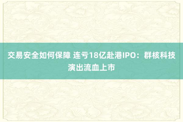 交易安全如何保障 连亏18亿赴港IPO：群核科技演出流血上市