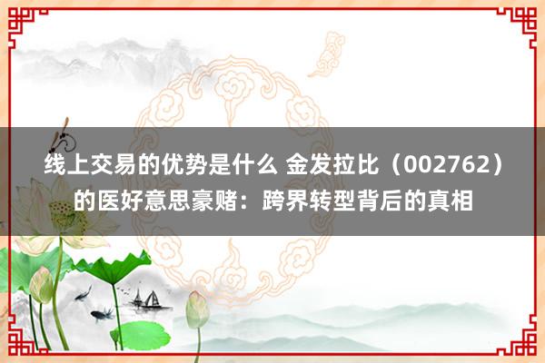 线上交易的优势是什么 金发拉比（002762）的医好意思豪赌：跨界转型背后的真相