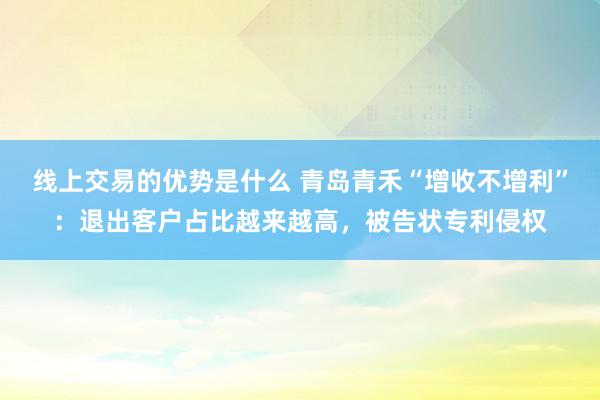 线上交易的优势是什么 青岛青禾“增收不增利”：退出客户占比越来越高，被告状专利侵权