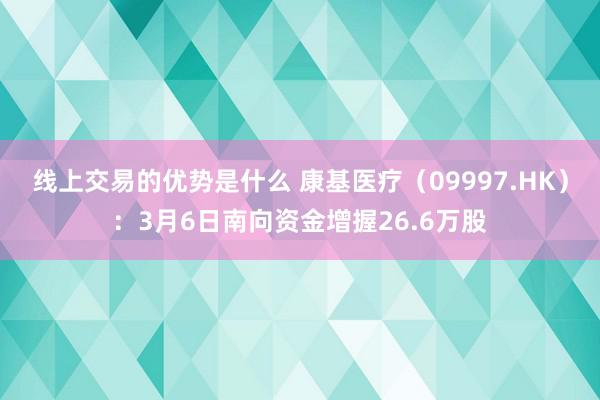 线上交易的优势是什么 康基医疗（09997.HK）：3月6日南向资金增握26.6万股