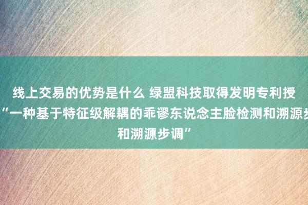 线上交易的优势是什么 绿盟科技取得发明专利授权：“一种基于特征级解耦的乖谬东说念主脸检测和溯源步调”