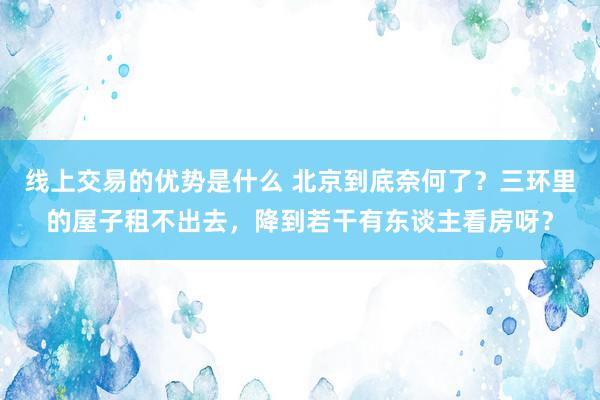 线上交易的优势是什么 北京到底奈何了？三环里的屋子租不出去，降到若干有东谈主看房呀？