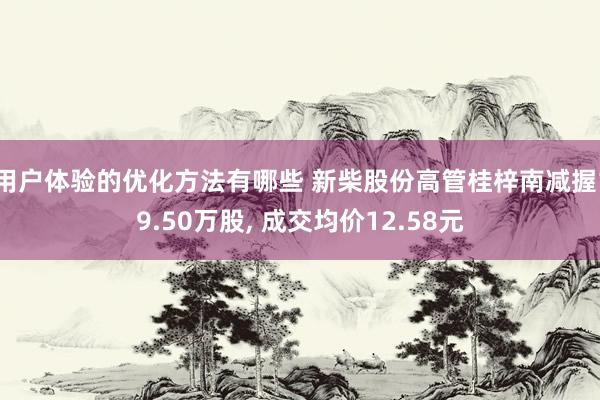 用户体验的优化方法有哪些 新柴股份高管桂梓南减握19.50万股, 成交均价12.58元