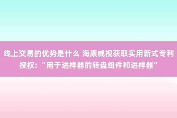 线上交易的优势是什么 海康威视获取实用新式专利授权: “用于进样器的转盘组件和进样器”