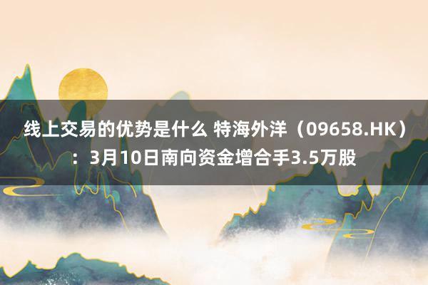 线上交易的优势是什么 特海外洋（09658.HK）：3月10日南向资金增合手3.5万股