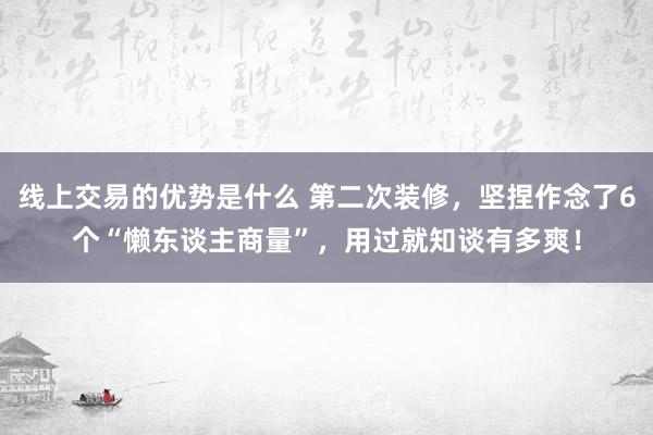 线上交易的优势是什么 第二次装修，坚捏作念了6个“懒东谈主商量”，用过就知谈有多爽！