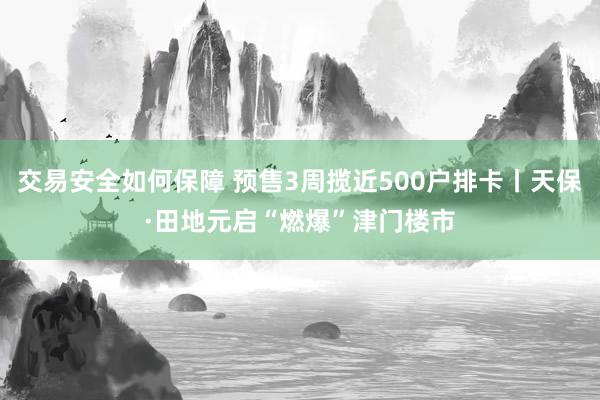 交易安全如何保障 预售3周揽近500户排卡丨天保·田地元启“燃爆”津门楼市