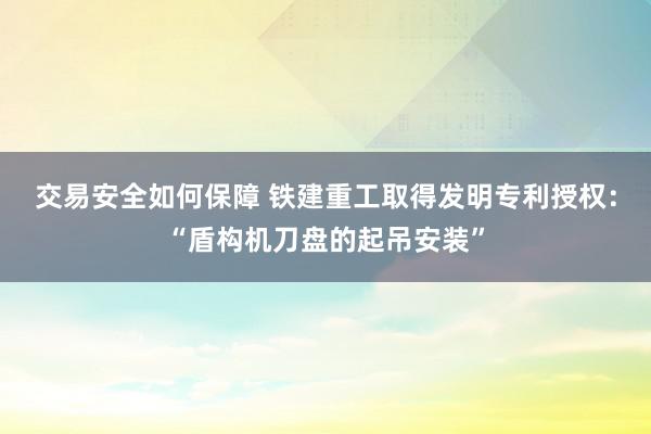 交易安全如何保障 铁建重工取得发明专利授权：“盾构机刀盘的起吊安装”