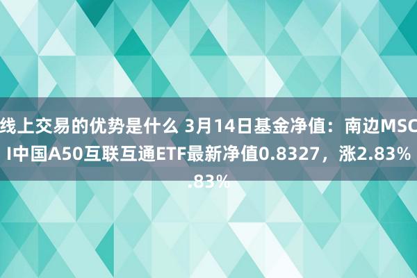 线上交易的优势是什么 3月14日基金净值：南边MSCI中国A50互联互通ETF最新净值0.8327，涨2.83%