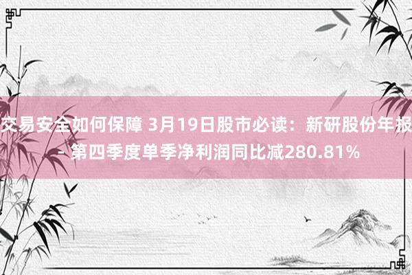 交易安全如何保障 3月19日股市必读：新研股份年报 - 第四季度单季净利润同比减280.81%